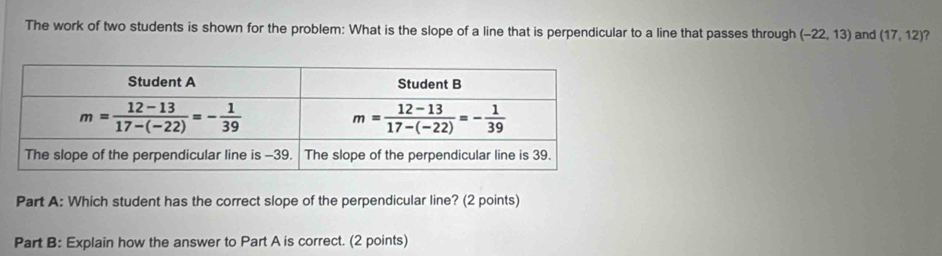 The work of two students is shown for the problem: What is the slope of a line that is perpendicular to a line that passes through (-22,13) and (17,12) ?
Part A: Which student has the correct slope of the perpendicular line? (2 points)
Part B: Explain how the answer to Part A is correct. (2 points)