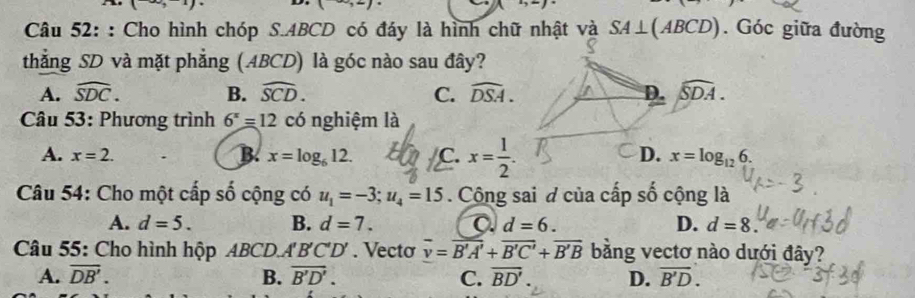 1+1+1+1+1
(+) 
Câu 52: : Cho hình chóp S. ABCD có đáy là hình chữ nhật và SA⊥ (ABCD). Góc giữa đường
thẳng SD và mặt phẳng (ABCD) là góc nào sau đây?
A. widehat SDC. B. widehat SCD. C. widehat DSA. D. widehat SDA. 
* Câu 53: Phương trình 6^x=12 có nghiệm là
D.
A. x=2. B. x=log _612. C. x= 1/2 . x=log _126. 
Câu 54: Cho một cấp số cộng có u_1=-3; u_4=15. Cộng sai đ của cấp số cộng là
A. d=5. B. d=7. C d=6. D. d=8. 
Câu 55: Cho hình hộp ABCD A'B'C'D'. Vecto overline v=overline B'A'+overline B'C'+overline B'B bằng vectơ nào dưới đây?
A. overline DB'. B. overline B'D'. C. overline BD'. D. vector B'D.