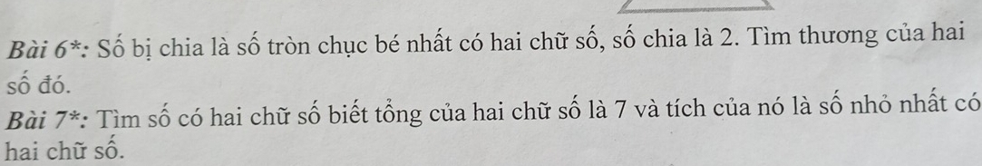 Bài 6^* : Số bị chia là số tròn chục bé nhất có hai chữ số, số chia là 2. Tìm thương của hai 
số đó. 
Bài 7^* : Tìm số có hai chữ số biết tổng của hai chữ số là 7 và tích của nó là số nhỏ nhất có 
hai chữ số.