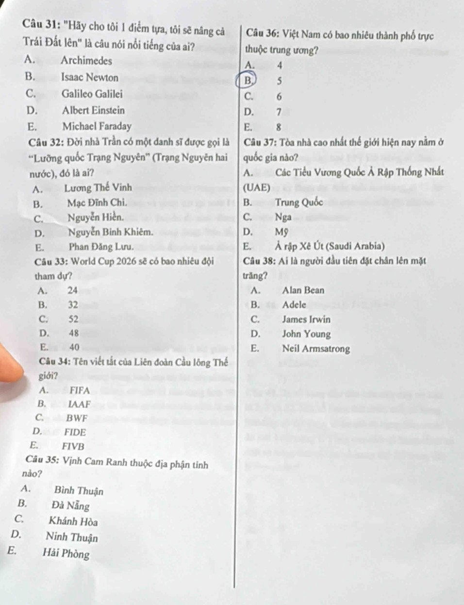 "Hãy cho tôi 1 điểm tựa, tôi sẽ nâng cả Câu 36: Việt Nam có bao nhiêu thành phố trực
Trái Đất lên" là câu nói nổi tiếng của ai? thuộc trung ương?
A. Archimedes A. 4
B. Isaac Newton B. 5
C. Galileo Galilei C. 6
D. Albert Einstein D. 7
E. Michael Faraday E. 8
Câu 32: Đời nhà Trần có một danh sĩ được gọi là Câu 37: Tòa nhà cao nhất thế giới hiện nay nằm ở
*Lưỡng quốc Trạng Nguyên” (Trạng Nguyên hai quốc gia nào?
nước), đó là ai? A. Các Tiểu Vương Quốc Ả Rập Thống Nhất
A. Lương Thế Vinh (UAE)
B. Mạc Đĩnh Chi. B. Trung Quốc
C. Nguyễn Hiền. C. Nga
D. Nguyễn Binh Khiêm. D. Mỹ
E. Phan Đăng Lưu. E. Ả rập Xê Út (Saudi Arabia)
Câu 33: World Cup 2026 sẽ có bao nhiêu đội Câu 38: Ai là người đầu tiên đặt chân lên mặt
tham dự? trăng?
A. 24 A. Alan Bean
B. 32 B. Adele
C. 52 C. James Irwin
D. 48 D. John Young
E. 40 E. Neil Armsatrong
Câu 34: Tên viết tắt của Liên đoàn Cầu lông Thế
giới?
A. FIFA
B. IAAF
C. BWF
D. FIDE
E. FIVB
Câu 35: Vịnh Cam Ranh thuộc địa phận tinh
nào?
A. Bình Thuận
B. Đà Nẵng
C. Khánh Hòa
D. Ninh Thuận
E. Hải Phòng