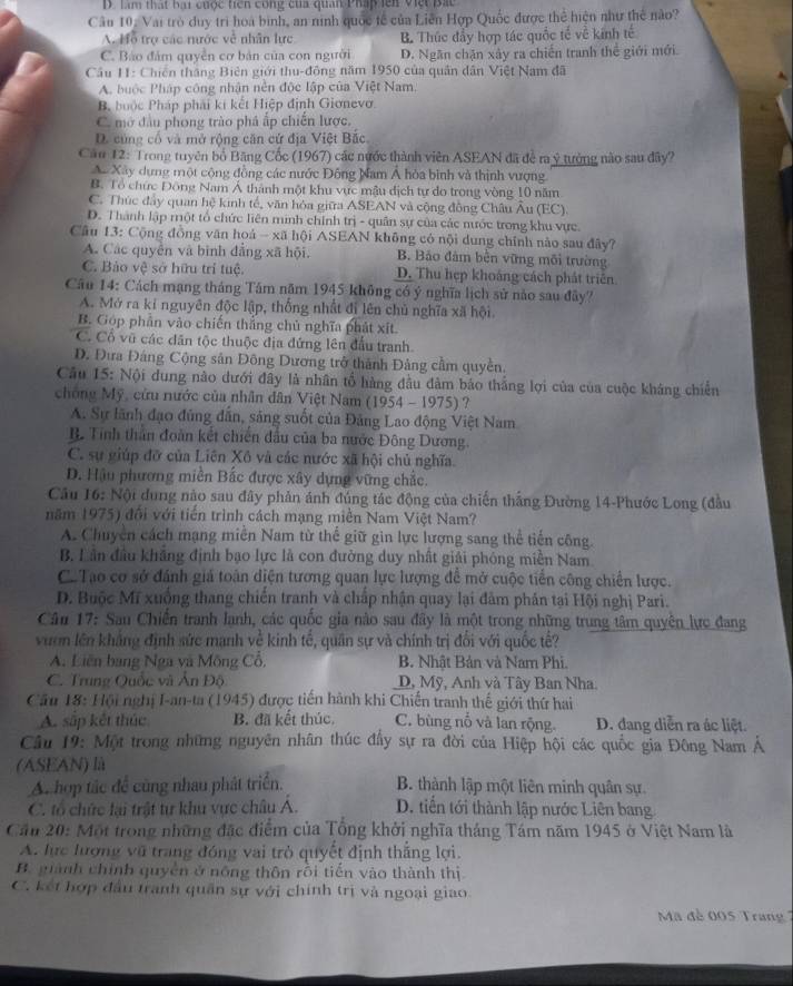 D. Làm thất bại cuộc triên công của quan Pháp  lên việt Bát
Câu 10: Vai trò duy trì hoa bình, an nình quốc tế của Liên Hợp Quốc được thể hiện như thế nào?
A. Hỗ trợ các nước về nhân lực B. Thúc đẩy hợp tác quốc tế về kính tế
C. Báo đám quyền cơ bản của con người D. Ngăn chặn xảy ra chiến tranh thể giới mới.
Cầu 11: Chiến thắng Biên giới thu-động năm 1950 của quân dân Việt Nam đã
A. buộc Pháp công nhận nền độc lập của Việt Nam.
B. buộc Pháp phải kí kết Hiệp định Gionevo.
C. mở đầu phong trào phá ấp chiến lược.
D. cùng cổ và mở rộng căn cứ địa Việt Bắc
Câu 12: Trong tuyên bố Băng Cốc (1967) các nước thành viên ASEAN đã để ra ý tưởng nào sau đây?
A. Xây dựng một cộng đồng các nước Đông Nam Á hòa bình và thịnh vượng
B. Tổ chức Đông Nam Á thành một khu vực mẫu dịch tự do trong vòng 10 năm
C. Thúc đây quan hệ kinh tế, văn hóa giữa ASEAN và cộng đồng Châu Âu (EC).
D. Thành lập một tổ chức liên minh chính trị - quân sự của các nước trong khu vực
Câu 13: Cộng đồng văn hoá - xã hội ASEAN không có nội dung chính nào sau đây?
A. Các quyền và bình đẳng xã hội. B. Bảo đảm bèn vững môi trường
C. Bảo vệ sở hữu trí tuệ. D. Thu hẹp khoảng cách phát triên
Câu 14: Cách mạng tháng Tâm năm 1945 không có ý nghĩa lịch sử nào sau đây?
A. Mở ra kỉ nguyên độc lập, thống nhất đi lên chủ nghĩa xã hội.
B. Góp phần vào chiến thắng chủ nghĩa phát xt.
C. Cổ vũ các dăn tộc thuộc địa đứng lên đấu tranh.
D. Đưa Đảng Cộng sản Đông Dương trở thành Đảng cầm quyền.
Câu 15: Nội dung nào dưới đây là nhân tổ hàng đầu đâm báo thắng lợi của của cuộc kháng chiến
chống Mỹ, cứu nước của nhân dân Việt Nam (1954 - 1975) ?
A. Sự lãnh đạo đủng dẫn, sáng suốt của Đảng Lao động Việt Nam
B Tinh thần đoàn kết chiến đầu của ba nước Đông Dương.
C. sự giúp đỡ của Liên Xô và các nước xã hội chủ nghĩa.
D. Hậu phương miền Bắc được xây dựng vững chắc.
Câu 16: Nội dung nào sau đây phản ánh đúng tác động của chiến thắng Đường 14-Phước Long (đầu
năm 1975) đối với tiến trình cách mạng miền Nam Việt Nam?
A. Chuyên cách mạng miền Nam từ thể giữ gin lực lượng sang thể tiến công.
B. Lân đầu khắng định bạo lực là con đường duy nhất giải phóng miền Nam
C. Tao cơ sở đánh giá toán diện tương quan lực lượng để mở cuộc tiền công chiến lược.
D. Buộc Mĩ xuống thang chiến tranh và chấp nhận quay lại đâm phân tại Hội nghị Pari.
Câu 17: Sau Chiến tranh lanh, các quốc gia nào sau đây là một trong những trung tâm quyên lực đang
vuơn lên khảng định sức mạnh về kinh tế, quân sự và chính trị đổi với quốc tế?
A. Liên bang Nga và Mông Cổ, B. Nhật Bản và Nam Phi.
C. Trung Quốc và Ấn Độ D, Mỹ, Anh và Tây Ban Nha.
Cầu 18: Hội nghị I-an-ta (1945) được tiến hành khi Chiến tranh thế giới thứ hai
A. sắp kết thúc B. đã kết thúc. C. bùng nỗ và lan rộng D. đang diễn ra ác liệt.
Câu 19: Một trong những nguyên nhân thúc đầy sự ra đời của Hiệp hội các quốc gia Đông Nam Ả
(ASEAN) là
A. hợp tác để cùng nhau phát triển. B. thành lập một liên minh quân sự.
C. tổ chức lại trật tự khu vực châu A. D. tiến tới thành lập nước Liên bang
Cầu 20: Một trong những đặc điểm của Tổng khởi nghĩa tháng Tám năm 1945 ở Việt Nam là
A. lực lượng vũ trang đóng vai trò quyết định thắng lợi.
B. giành chính quyền ở nông thôn rồi tiến vào thành thị
C. kết hợp đầu tranh quân sự với chính trị và ngoại giao.
Mã đề 005 Trang 7