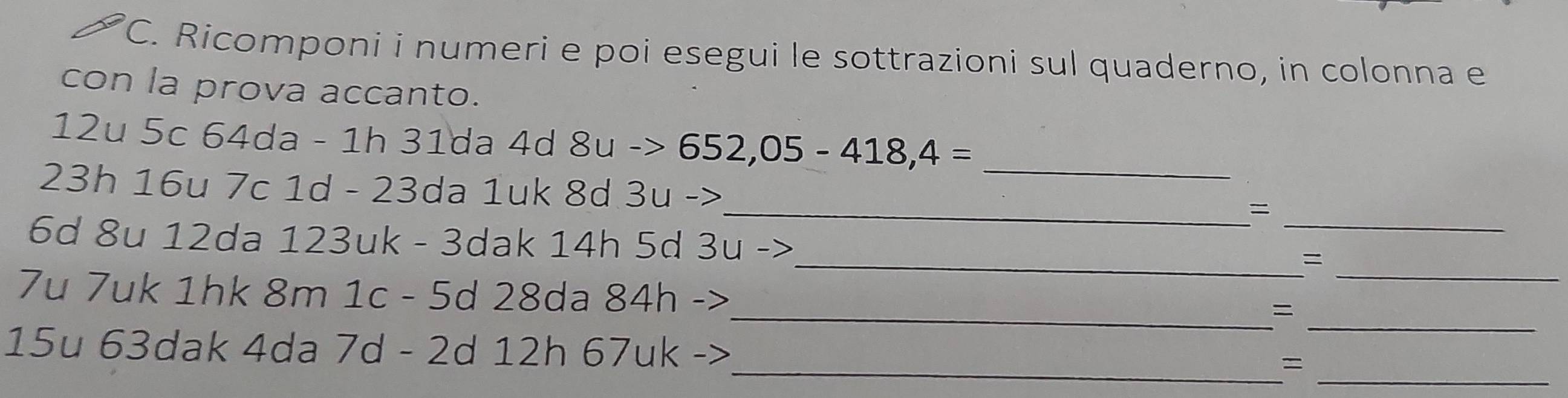 Ricomponi i numeri e poi esegui le sottrazioni sul quaderno, in colonna e 
con la prova accanto.
12u 5c 64da - 1h 31da 4d 8u->652, 05-418,4=
23h 16u 7c 1d - 23da 1uk 8d 3u ->
_ 
_= 
_
6d 8u 12da 123uk - 3dak 14h 5d 3u ->_ _= 
_ 
7u 7uk 1hk 8m 1c - 5d 28da 84h ->_ = 
_ 
_
15u 63dak 4da 7d - 2d 12h 67uk -> =