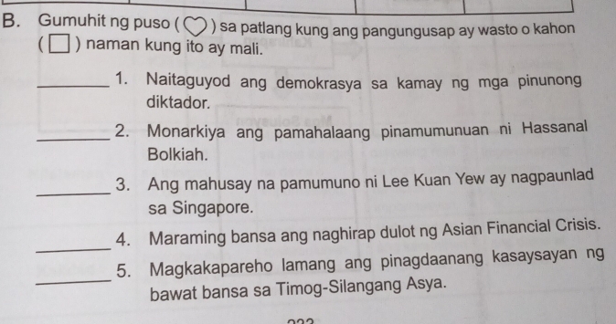 Gumuhit ng puso ( ( ) sa patlang kung ang pangungusap ay wasto o kahon 
) naman kung ito ay mali. 
_1. Naitaguyod ang demokrasya sa kamay ng mga pinunong 
diktador. 
_2. Monarkiya ang pamahalaang pinamumunuan ni Hassanal 
Bolkiah. 
_ 
3. Ang mahusay na pamumuno ni Lee Kuan Yew ay nagpaunlad 
sa Singapore. 
_ 
4. Maraming bansa ang naghirap dulot ng Asian Financial Crisis. 
_ 
5. Magkakapareho lamang ang pinagdaanang kasaysayan ng 
bawat bansa sa Timog-Silangang Asya.