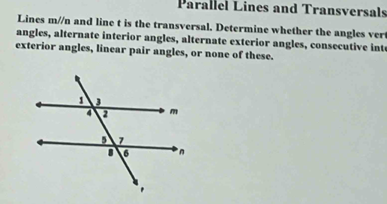 Parallel Lines and Transversals 
Lines m//n and line t is the transversal. Determine whether the angles ver 
angles, alternate interior angles, alternate exterior angles, consecutive inte 
exterior angles, linear pair angles, or none of these.