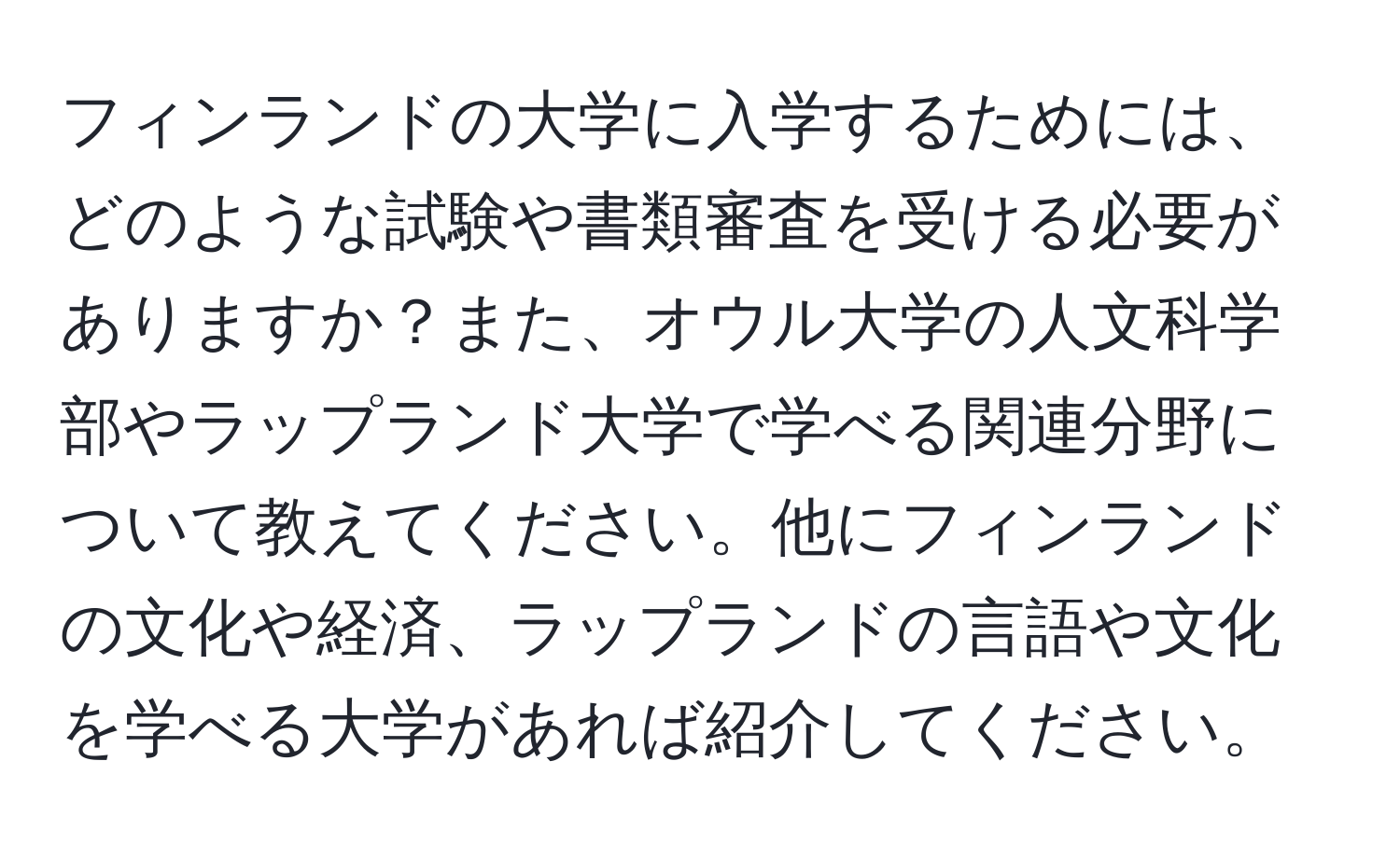 フィンランドの大学に入学するためには、どのような試験や書類審査を受ける必要がありますか？また、オウル大学の人文科学部やラップランド大学で学べる関連分野について教えてください。他にフィンランドの文化や経済、ラップランドの言語や文化を学べる大学があれば紹介してください。