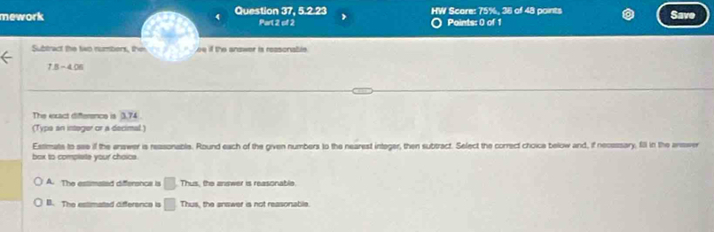 mework Question 37, 5.2.23 HW Score: 75%, 38 of 48 points Sav
Part 2 of 2 Points: 0 of 1
Subtract the two numbers, then ee if the answer is reasonable 
the
7.8-4.06
The exxact difference is 3.74
(Typa an integer or a decimal.)
Estimate to see if the enswer is reasonable. Round each of the given numbers to the nearest integer, then subtract. Select the correct choice below and, if necessary, fill in the answer
box to compiete your choice.
A. The estimated difference is □. Thus, the answer is reasonable.
B. The estimated difference is □ Th us, the answer is not reasonable.