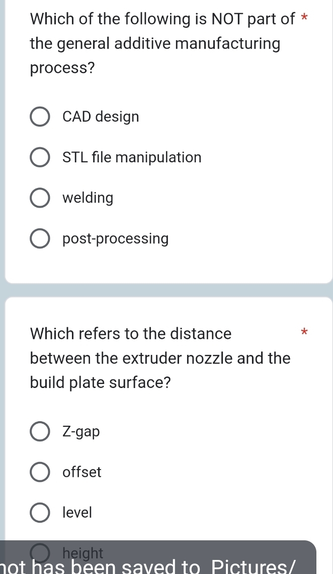 Which of the following is NOT part of *
the general additive manufacturing
process?
CAD design
STL file manipulation
welding
post-processing
Which refers to the distance *
between the extruder nozzle and the
build plate surface?
Z-gap
offset
level
height
not has been saved to Pictures/