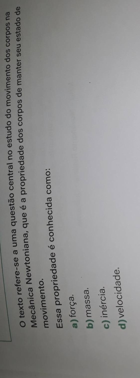 texto refere-se a uma questão central no estudo do movimento dos corpos na
Mecânica Newtoniana, que é a propriedade dos corpos de manter seu estado de
movimento.
Essa propriedade é conhecida como:
a) força.
b) massa.
c) inércia.
d) velocidade.