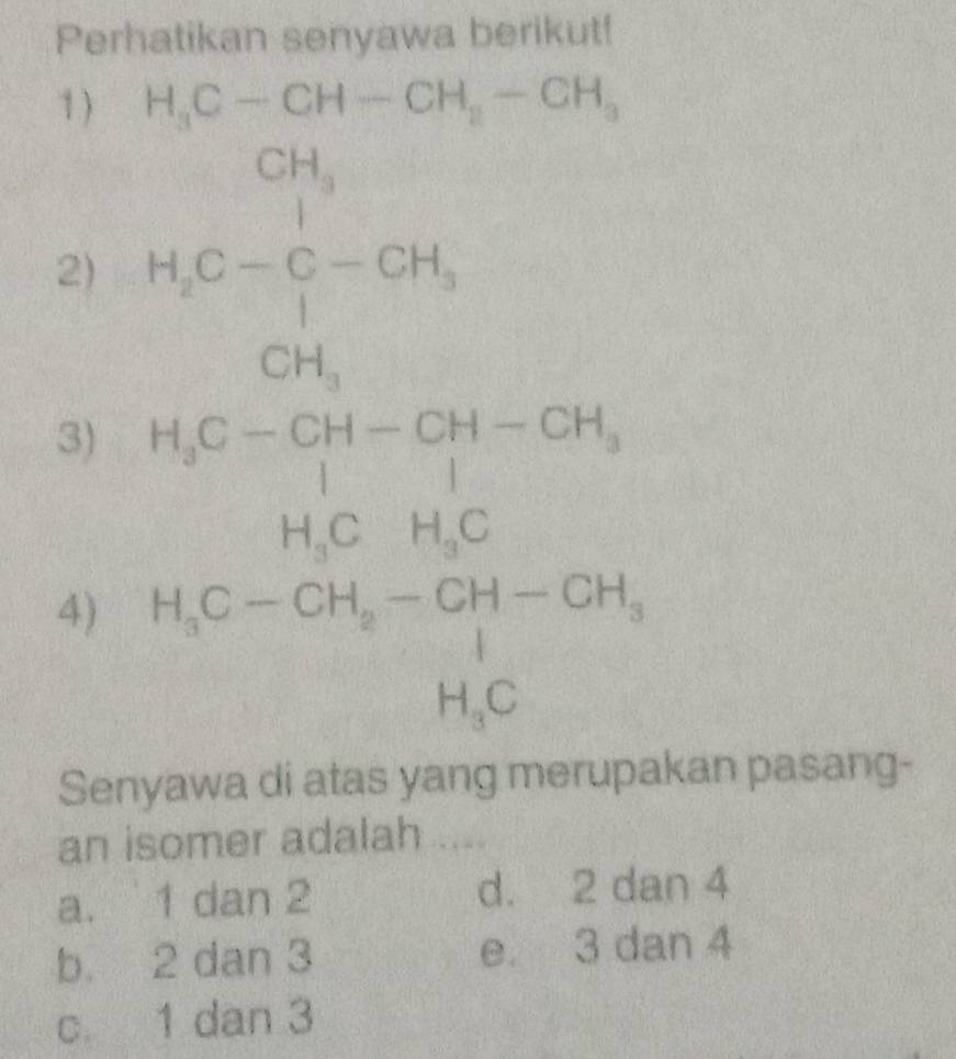 Perhatikan senyawa berikut!
1 ) H_3C-CH-CH_2-CH_3
2) H_2C-C-CH_3
3) beginarrayr H_3C-CH-CH-CH_3 H_3CH_3Cendarray
4) beginarrayr H_3C-CH_2-CH-CH_3 H_3Cendarray
Senyawa di atas yang merupakan pasang-
an isomer adalah ....
a. 1 dan 2 d. 2 dan 4
b. 2 dan 3 e 3 dan 4
c. 1 dan 3