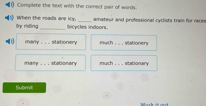 Complete the text with the correct pair of words. 
When the roads are icy, _amateur and professional cyclists train for races 
by riding _bicycles indoors. 
) many . . . stationery much _stationery 
many _. stationary much _stationary 
Submit 
Work it out