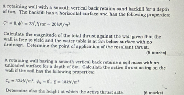 A retaining wall with a smooth vertical back retains sand backfill for a depth 
of 6m. The backfill has a horizontal surface and has the following properties:
C^1=0, phi^1=28^,, Ysat=20kN/m^3
Calculate the magnitude of the total thrust against the wall given that the 
wall is free to yield and the water table is at 3m below surface with no 
drainage. Determine the point of application of the resultant thrust. 
(8 marks) 
A retaining wall having a smooth vertical back retains a soil mass with an 
unloaded surface for a depth of 8m, Calculate the active thrust acting on the 
wall if the soil has the following properties:
C_u=32kN/m^2, phi _u=0^(wedge), Y=18kN/m^3
Determine also the height at which the active thrust acts. (6 marks)