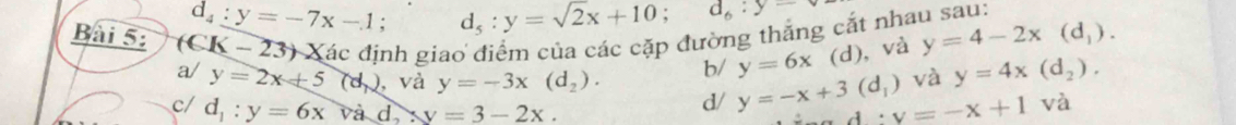 d_4:y=-7x-1; d_5:y=sqrt(2)x+10; d_6:y
Bài 5: (CK-23) Xác định giao điểm của các cặp đường thắng cắt nhau sau:
b/ y=6x (d), và y=4-2x(d_1). 
a/ y=2x+5 (d,) , và y=-3x(d_2). và y=4x(d_2). 
c/ d_1:y=6x và d, y=3-2x. 
d/ y=-x+3(d_1) A . v=-x+1 và