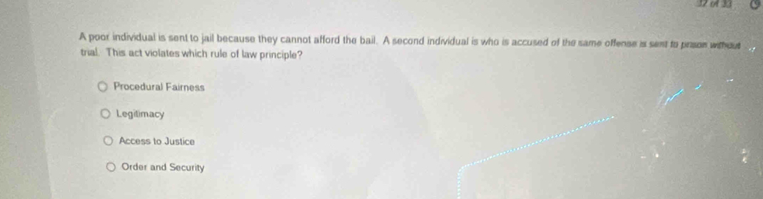 32 33
A poor individual is sent to jail because they cannot afford the bail. A second individual is who is accused of the same offense is sent to prson without
trial. This act violates which rule of law principle?
Procedural Fairness
Legilimacy
Access to Justice
Order and Security