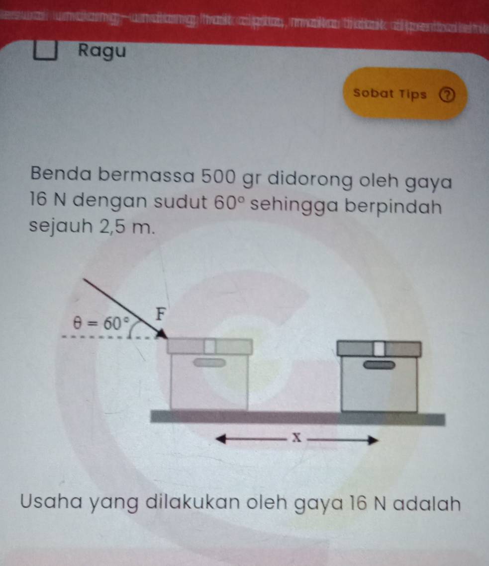 waaemg-wnahamg arik alprtas, nvarktan thebai alprentoad k  
Ragu
Sobat Tips ?
Benda bermassa 500 gr didorong oleh gaya
16 N dengan sudut 60° sehingga berpindah
sejauh 2,5 m.
Usaha yang dilakukan oleh gaya 16 N adalah