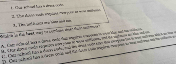 Our school has a dress code.
2. The dress code requires everyone to wear uniforms.
3. The uniforms are blue and tan.
Which is the best way to combine these three sentences?
A. Our school has a dress code that requires everyone to wear blue and tan uniforms.
B. Our dress code requires everyone to wear uniforms, and the uniforms are blue and tan
C. Our school has a dress code, and the dress code says that everyone has to wear uniforms which are blae a
D. Our school has a dress code and the dress code requires everyone to wear uniforms and the uniforms a