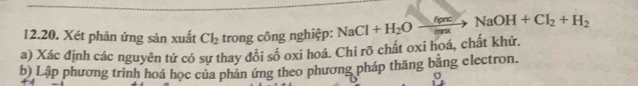 Xét phản ứng sản xuất Cl_2 trong công nghiệp: NaCl+H_2Oxrightarrow delta pncNaOH+Cl_2+H_2
a) Xác định các nguyên tứ có sự thay đổi số oxi hoá. Chỉ rõ chất oxi hoá, chất khử. 
b) Lập phương trình hoá học của phản ứng theo phương pháp thăng bằng electron.