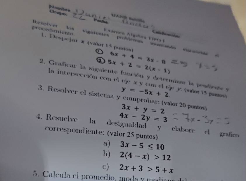 Nombre Crupo: 
UA NaO 
Feche 
E xamen Algehra 1 9 r ) 
Resolver los siguientes probiémas matraolo elarmea 
procedimiento 1. Despejar x (valor 15 puntos) 
a 6x+4=3x-8
② 5x+2=2(x-1)
2. Graficar la siguiente función y determinar la pendie t 
la intersección con el eje x y con el eje y : (valor 15 pumos)
y=-5x+2. 
3. Resolver el sistema y comprobar: (valor 20 puntos)
3x+y=2
4x-2y=3
4. Resuelve la desigualdad y elabore el grafico 
correspondiente: (valor 25 puntos) 
a) 3x-5≤ 10
b) 2(4-x)>12
c) 2x+3>5+x
5. Calcula el promedio, moda y median