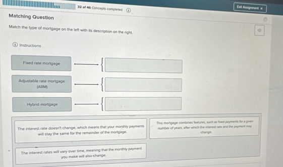 Exit Assignment x 
32 of 46 Concepts completed 
Matching Question C 
Match the type of mortgage on the left with its description on the right. 
1 Instructions 
Fixed rate mortgage 
Adjustable rate mortgage 
(ARM) 
Hybrid mortgage 
The interest rate doesn't change, which means that your monthly payments This mortgage combines features, such as fixed payments for a given 
will stay the same for the remainder of the mortgage. number of years, after which the interesl rale and the payment may change. 
The interest rates will vary over time, meaning that the monthly payment 
you make will also change.