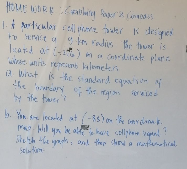 HOHE WORK, Graohing Papor 2. Compass 
1. 4 particular cell phone tower is designed 
to service a g-km radius. The tower is 
located at (-2,6) on a coordinate plane 
Whose units represent kilomefers. 
a. What is the standard equation of 
the boundary of the region serviced 
by the tower? 
6. You are locatal at (-3,5) on the coordinate 
map. Will you be abfe to have cellphone sigual? 
Sketch the graph, and then show a mathematical 
solution.