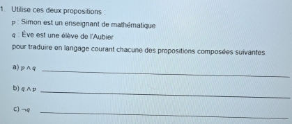 Utilise ces deux propositions : 
: Simon est un enseignant de mathématique 
« : Ève est une élève de l'Aubier 
pour traduire en langage courant chacune des propositions composées suivantes. 
a) p∧q _ 
b) q ∧p_ 
C)¬q_