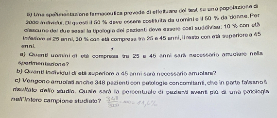 Una sperimentazione farmaceutica prevede di effettuare dei test su una popolazione di
3000 individui. Di questi il 50 % deve essere costituita da uominie il 50 % da donne. Per 
ciascuno dei due sessi la tipologia dei pazienti deve essere così suddivisa: 10 % con età 
Inferiore ai 25 anni, 30 % con età compresa tra 25 e 45 anni, il resto con età superiore a 45
anni. 
a) Quanti uomini di età compresa tra 25 e 45 anni sarà necessario arruolare nella 
sperimen tazione? 
b) Quanti individui di età superiore a 45 anni sarà necessario arruolare? 
c) Vengono arruolati anche 348 pazienti con patologie concomitanti, che in parte falsano il 
risultato dello studio. Quale sarà la percentuale di pazienti aventi più di una patologia 
nell'intero campione studiato?