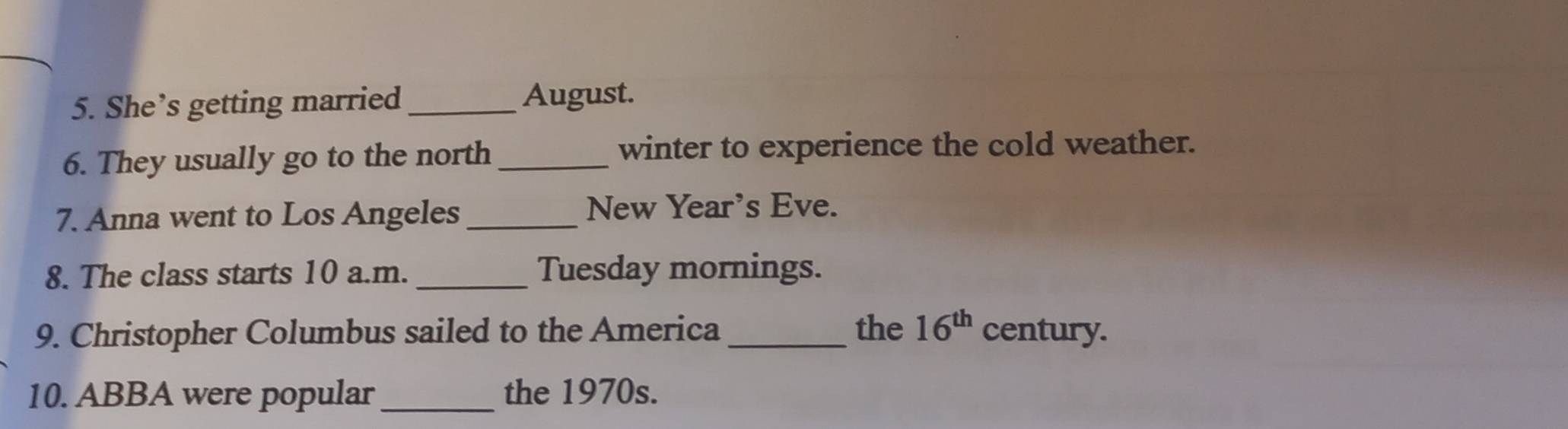 She’s getting married_ August. 
6. They usually go to the north_ winter to experience the cold weather. 
7. Anna went to Los Angeles _New Year's Eve. 
8. The class starts 10 a.m. _Tuesday mornings. 
9. Christopher Columbus sailed to the America_ the 16^(th) century. 
10. ABBA were popular _the 1970s.