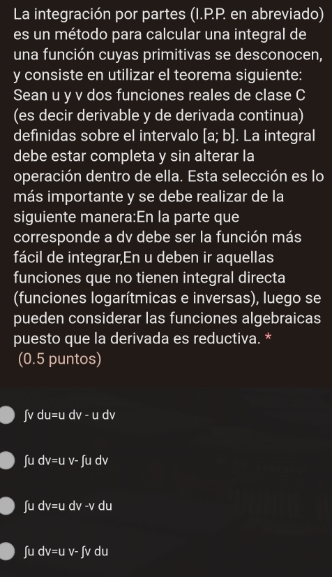 La integración por partes (I.P.P. en abreviado)
es un método para calcular una integral de
una función cuyas primitivas se desconocen,
y consiste en utilizar el teorema siguiente:
Sean u y v dos funciones reales de clase C
(es decir derivable y de derivada continua)
definidas sobre el intervalo [a;b]. La integral
debe estar completa y sin alterar la
operación dentro de ella. Esta selección es lo
más importante y se debe realizar de la
siguiente manera:En la parte que
corresponde a dv debe ser la función más
fácil de integrar,En u deben ir aquellas
funciones que no tienen integral directa
(funciones logarítmicas e inversas), luego se
pueden considerar las funciones algebraicas
puesto que la derivada es reductiva. *
(0.5 puntos)
ʃv du=u r V-u dv
∫u dv=u v- ∫u dv
∫u dv=u dv -v du
∫ u dv=u V-∈t V du