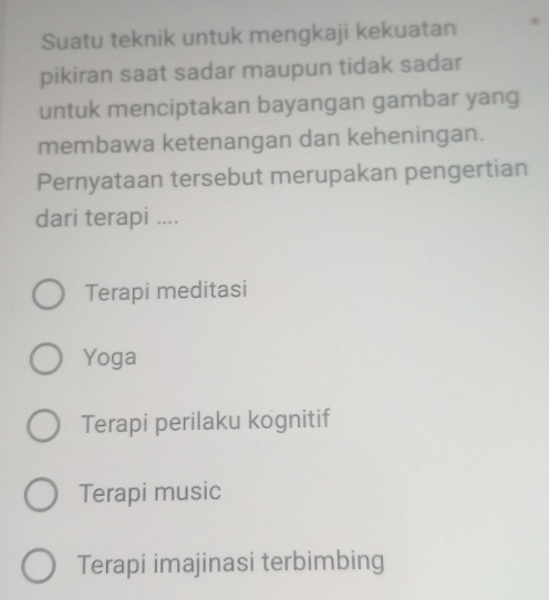 Suatu teknik untuk mengkaji kekuatan *
pikiran saat sadar maupun tidak sadar
untuk menciptakan bayangan gambar yang
membawa ketenangan dan keheningan.
Pernyataan tersebut merupakan pengertian
dari terapi ....
Terapi meditasi
Yoga
Terapi perilaku kognitif
Terapi music
Terapi imajinasi terbimbing