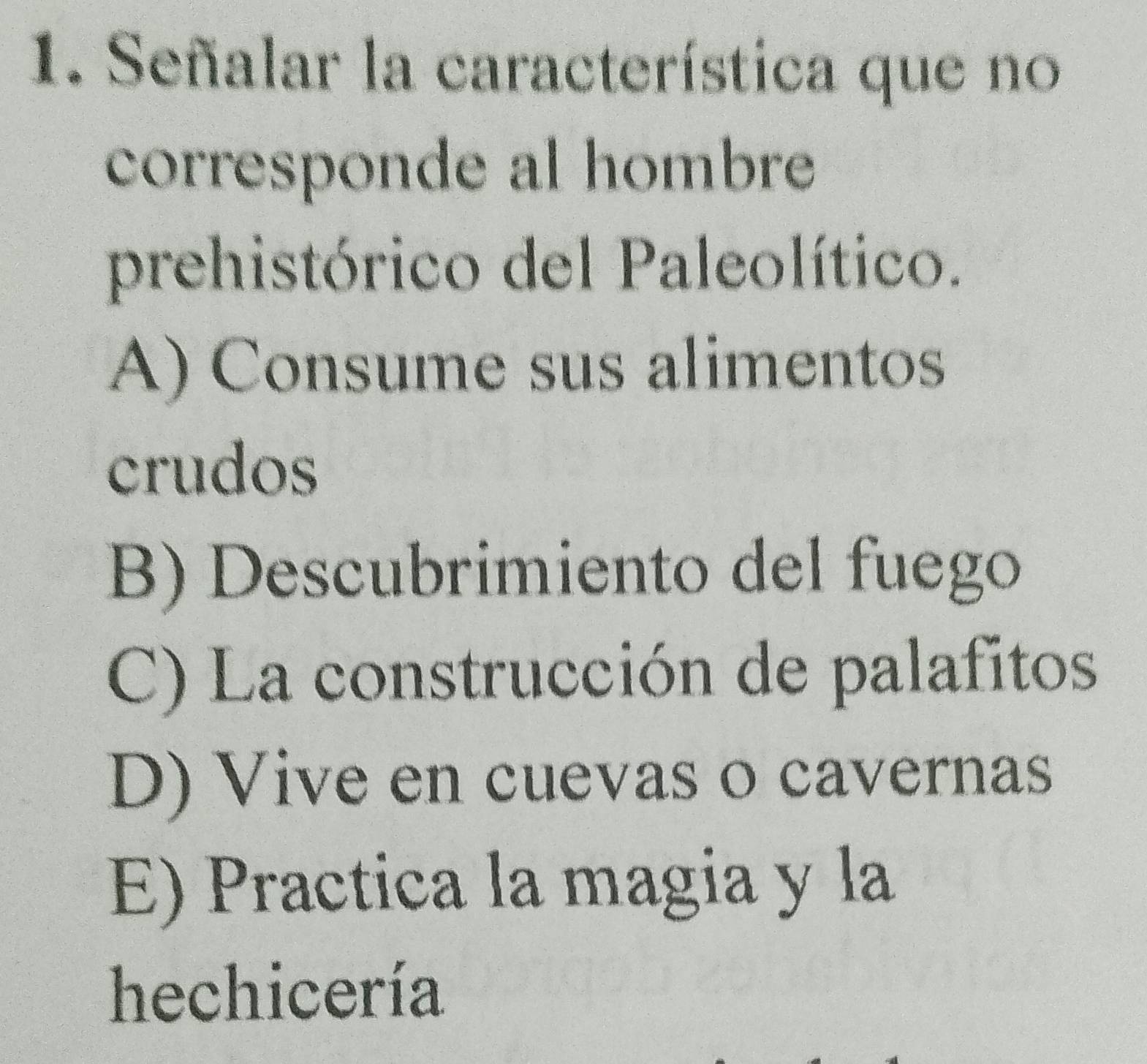 Señalar la característica que no
corresponde al hombre
prehistórico del Paleolítico.
A) Consume sus alimentos
crudos
B) Descubrimiento del fuego
C) La construcción de palafitos
D) Vive en cuevas o cavernas
E) Practica la magia y la
hechicería