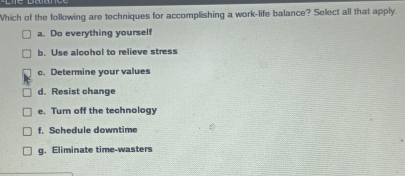 Which of the following are techniques for accomplishing a work-life balance? Select all that apply.
a. Do everything yourself
b. Use alcohol to relieve stress
c. Determine your values
d. Resist change
e. Turn off the technology
f. Schedule downtime
g. Eliminate time-wasters