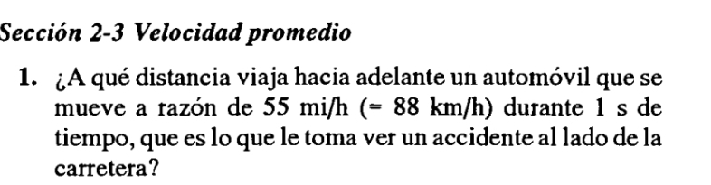 Sección 2-3 Velocidad promedio 
1. ¿A qué distancia viaja hacia adelante un automóvil que se 
mueve a razón de 55 1 n i/h (=88km/h) durante 1 s de 
tiempo, que es lo que le toma ver un accidente al lado de la 
carretera?