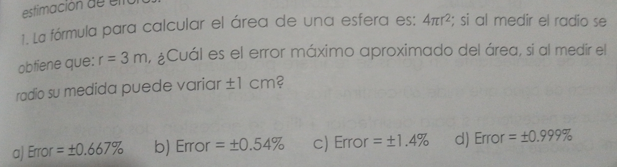 estimación de e l io
1. La fórmula para calcular el área de una esfera es: 4π r^2; si al medir el radio se
obtiene que: r=3m , ¿Cuál es el error máximo aproximado del área, si al medir el
radio su medida puede variar ±1 cm?
a) Error =± 0.667% b) Error =± 0.54% c) Error =± 1.4% d) Error =± 0.999%