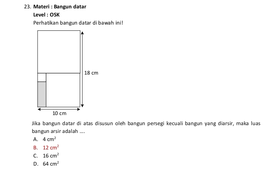 Materi : Bangun datar
Level : OSK
Perhatikan bangun datar di bawah ini!
Jika bangun datar di atas disusun oleh bangun persegi kecuali bangun yang diarsir, maka luas
bangun arsir adalah ....
A. 4cm^2
B. 12cm^2
C. 16cm^2
D. 64cm^2