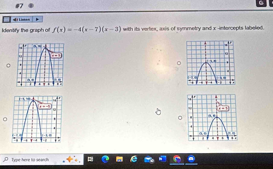 (  Listen
Identify the graph of f(x)=-4(x-7)(x-3) with its vertex, axis of symmetry and x -intercepts labeled.
 
 
Type here to search