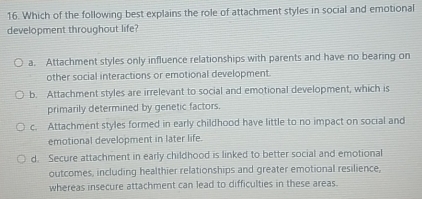 Which of the following best explains the role of attachment styles in social and emotional
development throughout life?
a. Attachment styles only influence relationships with parents and have no bearing on
other social interactions or emotional development.
b. Attachment styles are irrelevant to social and emotional development, which is
primarily determined by genetic factors.
c. Attachment styles formed in early childhood have little to no impact on social and
emotional development in later life.
d. Secure attachment in early childhood is linked to better social and emotional
outcomes, including healthier relationships and greater emotional resilience,
whereas insecure attachment can lead to difficulties in these areas.