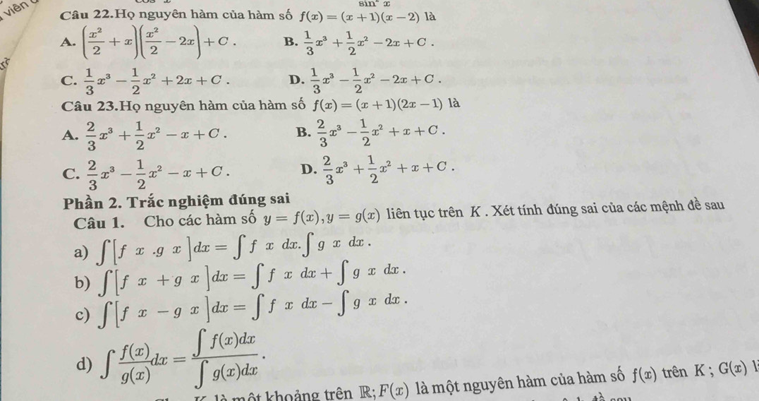 viên
sin^-x
Câu 22.Họ nguyên hàm của hàm số f(x)=(x+1)(x-2) là
A. ( x^2/2 +x)( x^2/2 -2x)+C. B.  1/3 x^3+ 1/2 x^2-2x+C.
C.  1/3 x^3- 1/2 x^2+2x+C. D.  1/3 x^3- 1/2 x^2-2x+C.
Câu 23.Họ nguyên hàm của hàm số f(x)=(x+1)(2x-1) là
A.  2/3 x^3+ 1/2 x^2-x+C. B.  2/3 x^3- 1/2 x^2+x+C.
C.  2/3 x^3- 1/2 x^2-x+C. D.  2/3 x^3+ 1/2 x^2+x+C.
Phần 2. Trắc nghiệm đúng sai
Câu 1. Cho các hàm số y=f(x),y=g(x) liên tục trên K . Xét tính đúng sai của các mệnh đề sau
a) ∈t [fx.gx]dx=∈t fxdx.∈t gxdx.
b) ∈t [fx+gx]dx=∈t fxdx+∈t gxdx.
c) ∈t [fx-gx]dx=∈t fxdx-∈t gxdx.
d) ∈t  f(x)/g(x) dx= ∈t f(x)dx/∈t g(x)dx .
một khoảng trên R;;F(x) là một nguyên hàm của hàm số f(x) trên K ; G(x)