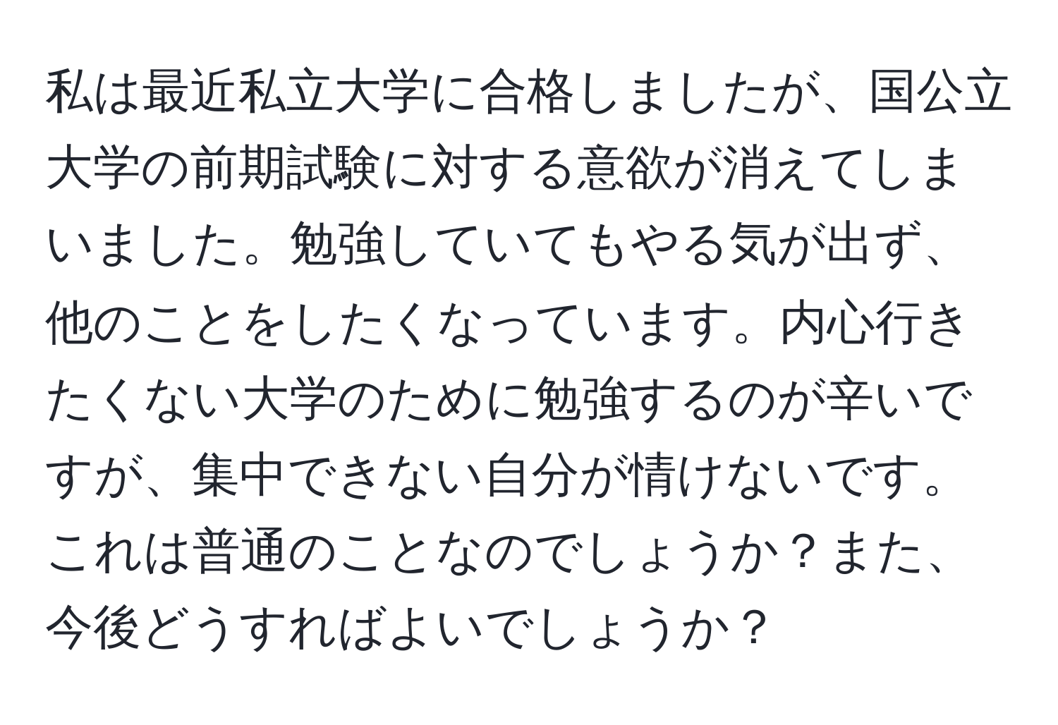 私は最近私立大学に合格しましたが、国公立大学の前期試験に対する意欲が消えてしまいました。勉強していてもやる気が出ず、他のことをしたくなっています。内心行きたくない大学のために勉強するのが辛いですが、集中できない自分が情けないです。これは普通のことなのでしょうか？また、今後どうすればよいでしょうか？