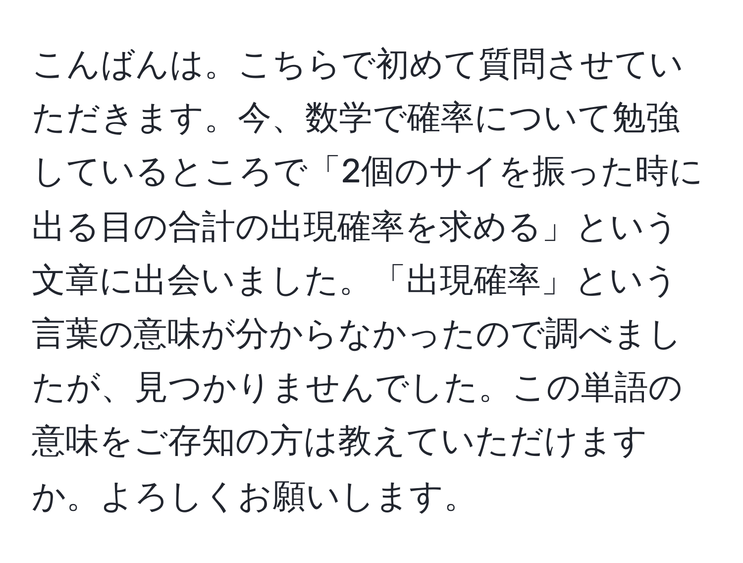 こんばんは。こちらで初めて質問させていただきます。今、数学で確率について勉強しているところで「2個のサイを振った時に出る目の合計の出現確率を求める」という文章に出会いました。「出現確率」という言葉の意味が分からなかったので調べましたが、見つかりませんでした。この単語の意味をご存知の方は教えていただけますか。よろしくお願いします。