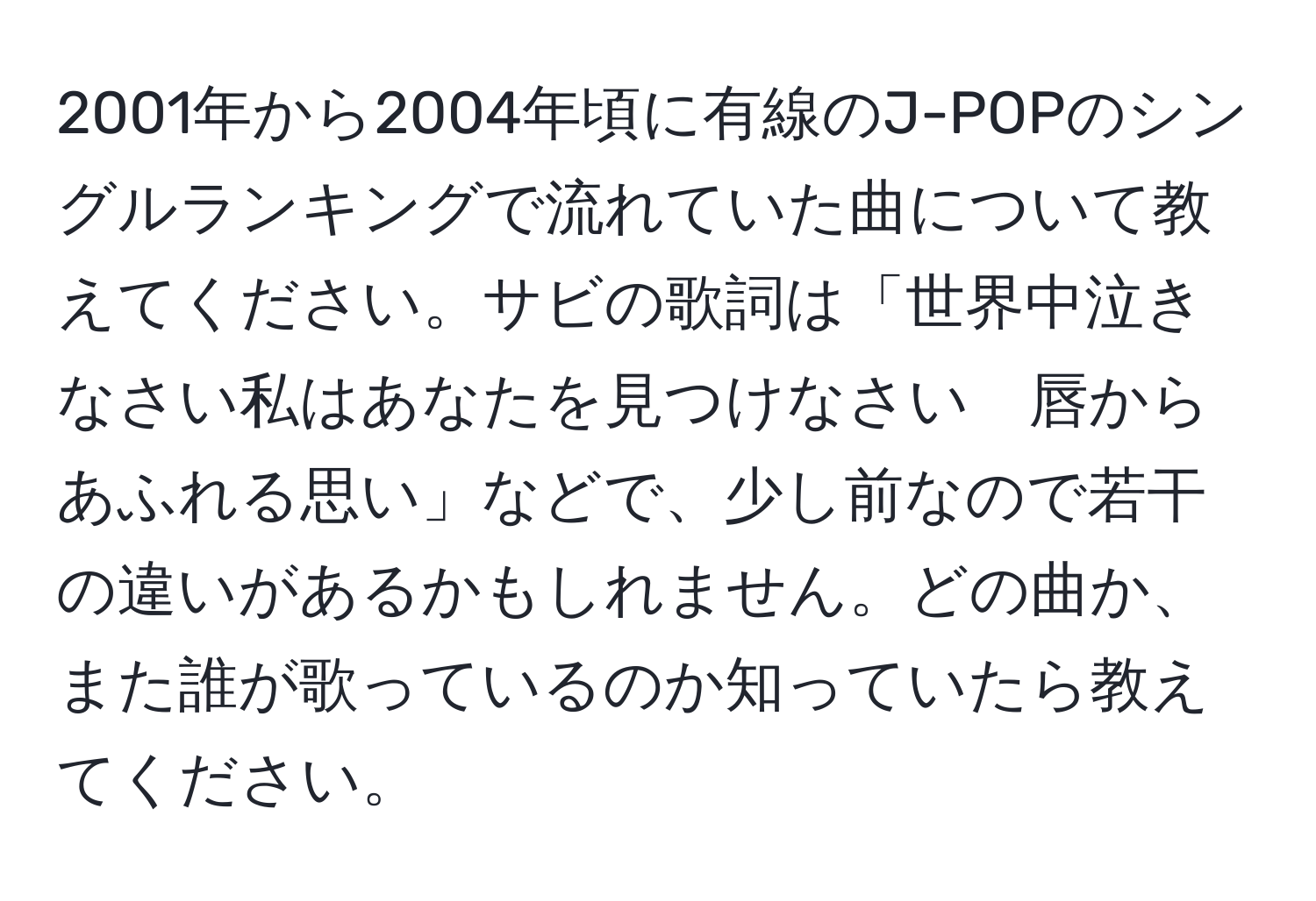 2001年から2004年頃に有線のJ-POPのシングルランキングで流れていた曲について教えてください。サビの歌詞は「世界中泣きなさい私はあなたを見つけなさい　唇からあふれる思い」などで、少し前なので若干の違いがあるかもしれません。どの曲か、また誰が歌っているのか知っていたら教えてください。