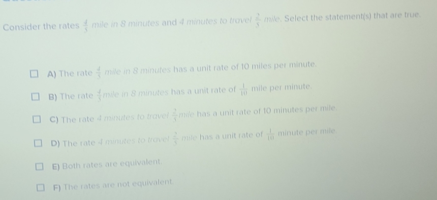 Consider the rates  4/5  mile in 8 minutes and 4 minutes to trovel  2/5  mile. Select the statement(s) that are true.
A) The rate  4/5  mile in 8 minutes has a unit rate of 10 miles per minute.
B) The rate  4/5  mile in 8 minutes has a unit rate of  1/10  mile per minute.
C) The rate 4 minutes to travel  2/5  mile has a unit rate of 10 minutes per mile.
D) The rate 4 minutes to trovel  2/5  mile has a unit rate of  1/10  minute per mile.
E) Both rates are equivalent.
F) The rates are not equivalent.