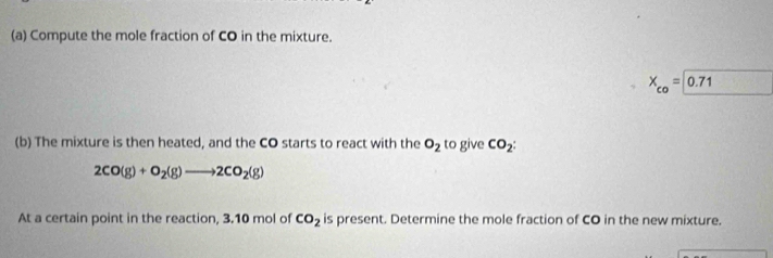 Compute the mole fraction of CO in the mixture.
X_co=0.71
(b) The mixture is then heated, and the CO starts to react with the O_2 to give CO_2 :
2CO(g)+O_2(g)to 2CO_2(g)
At a certain point in the reaction, 3.10 mol of CO_2 is present. Determine the mole fraction of CO in the new mixture.