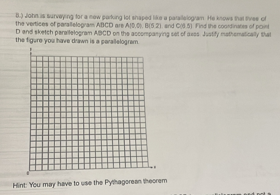 ) John is surveying for a new parking lot shaped like a parallelogram. He knows that three of 
the vertices of parallelogram ABCD are A(0.0), B(5.2). and C(6.5). Find the coordinates of point
D and sketch parallelogram ABCD on the accompanying set of axes. Justify mathematically that 
the figure you have drawn is a parallelogram. 
Hint: You may have to use the Pythagorean theorem