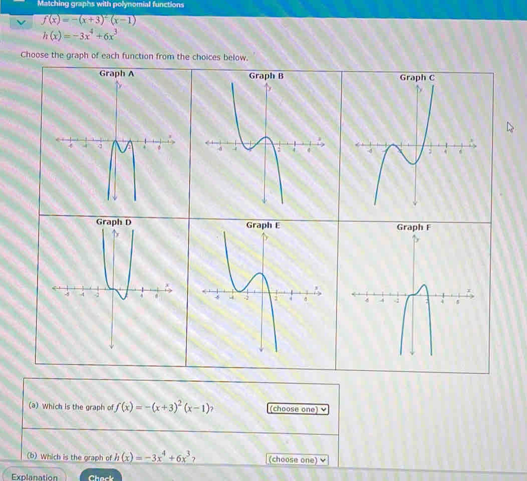 Matching graphs with polynomial functions
f(x)=-(x+3)^2(x-1)
h(x)=-3x^4+6x^3
Choose the graph of each function from the choices below, 




(a) Which is the graph of f(x)=-(x+3)^2(x-1) ? (choose one) ν 
(b) Which is the graph of h(x)=-3x^4+6x^3 ? (choose one) 
Explanation Check