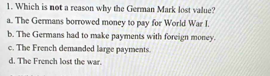 Which is not a reason why the German Mark lost value?
a. The Germans borrowed money to pay for World War I.
b. The Germans had to make payments with foreign money.
c. The French demanded large payments.
d. The French lost the war.