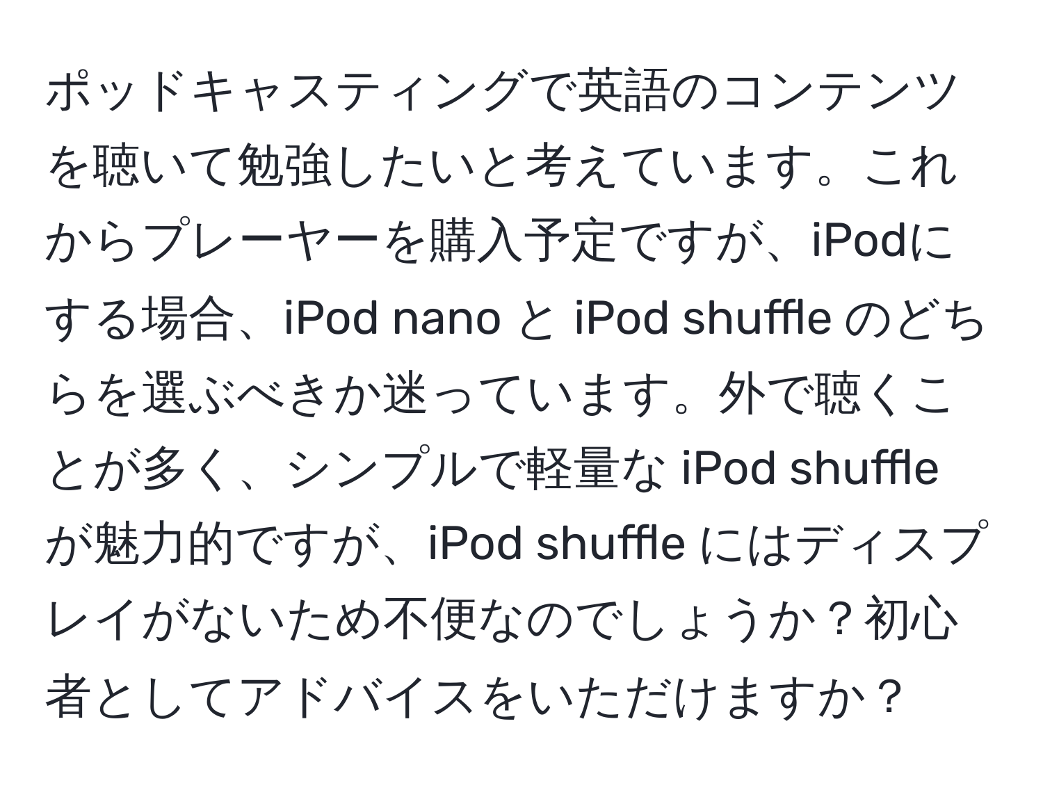 ポッドキャスティングで英語のコンテンツを聴いて勉強したいと考えています。これからプレーヤーを購入予定ですが、iPodにする場合、iPod nano と iPod shuffle のどちらを選ぶべきか迷っています。外で聴くことが多く、シンプルで軽量な iPod shuffle が魅力的ですが、iPod shuffle にはディスプレイがないため不便なのでしょうか？初心者としてアドバイスをいただけますか？