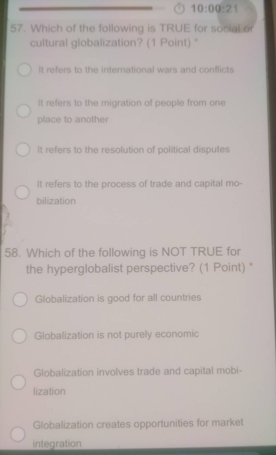 10:00:21 
57. Which of the following is TRUE for social or
cultural globalization? (1 Point) *
It refers to the international wars and conflicts
It refers to the migration of people from one
place to another
It refers to the resolution of political disputes
It refers to the process of trade and capital mo-
bilization
58. Which of the following is NOT TRUE for
the hyperglobalist perspective? (1 Point) *
Globalization is good for all countries
Globalization is not purely economic
Globalization involves trade and capital mobi-
lization
Globalization creates opportunities for market
integration