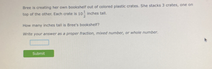 Bree is creating her own bookshelf out of colored plastic crates. She stacks 3 crates, one on 
top of the other. Each crate is 10 1/2  inches tall. 
How many inches tall is Bree's bookshelf? 
Write your answer as a proper fraction, mixed number, or whole number. 
Submit