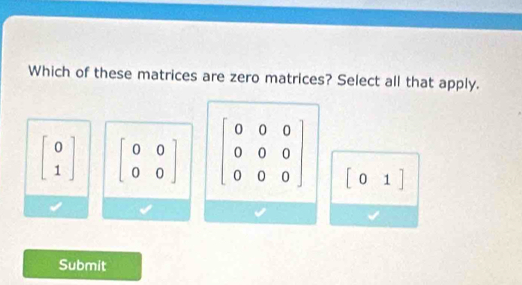 Which of these matrices are zero matrices? Select all that apply.
beginbmatrix 0 1endbmatrix beginbmatrix 0&0 0&0endbmatrix beginbmatrix 0&0&0 0&0&0 0&0&0endbmatrix
beginbmatrix 01endbmatrix
Submit