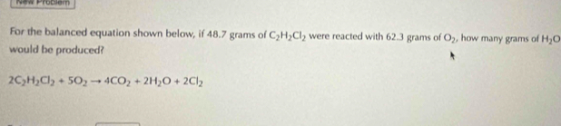 New Problem 
For the balanced equation shown below, if 48.7 grams of C_2H_2Cl_2 were reacted with 62.3 grams of O_2 , how many grams of H_2O
would be produced?
2C_2H_2Cl_2+5O_2to 4CO_2+2H_2O+2Cl_2