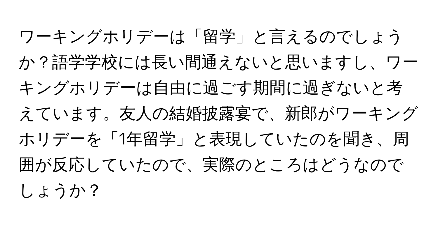 ワーキングホリデーは「留学」と言えるのでしょうか？語学学校には長い間通えないと思いますし、ワーキングホリデーは自由に過ごす期間に過ぎないと考えています。友人の結婚披露宴で、新郎がワーキングホリデーを「1年留学」と表現していたのを聞き、周囲が反応していたので、実際のところはどうなのでしょうか？